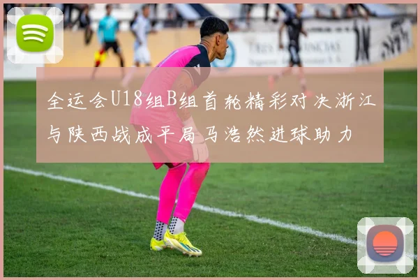 全运会U18组B组首轮精彩对决浙江与陕西战成平局马浩然进球助力