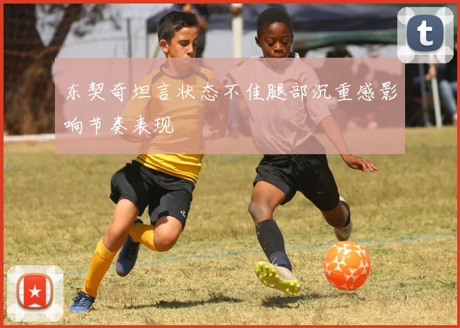 东契奇坦言状态不佳腿部沉重感影响节奏表现