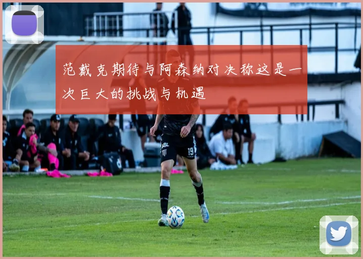 范戴克期待与阿森纳对决称这是一次巨大的挑战与机遇