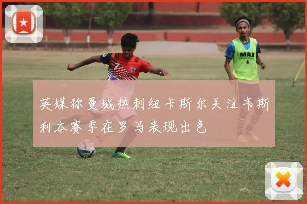 英媒称曼城热刺纽卡斯尔关注韦斯利本赛季在罗马表现出色