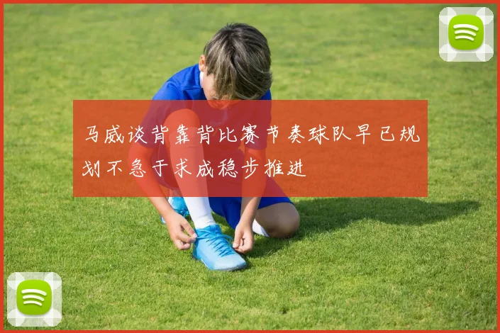 马威谈背靠背比赛节奏球队早已规划不急于求成稳步推进