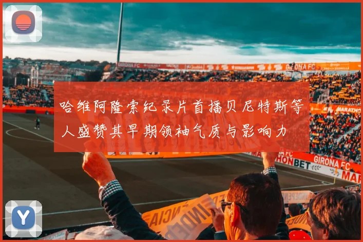 哈维阿隆索纪录片首播贝尼特斯等人盛赞其早期领袖气质与影响力