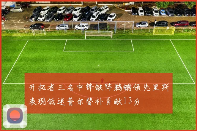 开拓者三名中锋缺阵鹈鹕领先里斯表现低迷普尔替补贡献13分