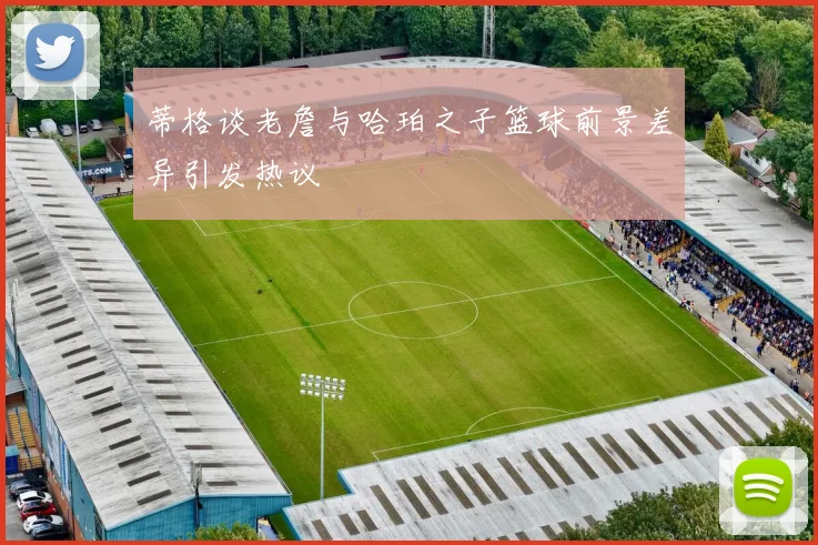 蒂格谈老詹与哈珀之子篮球前景差异引发热议