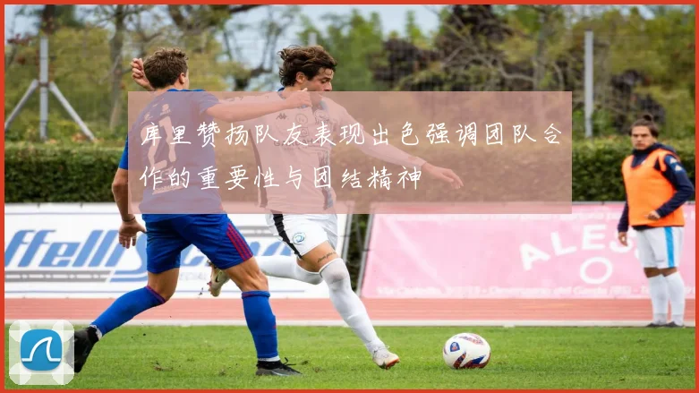 库里赞扬队友表现出色强调团队合作的重要性与团结精神