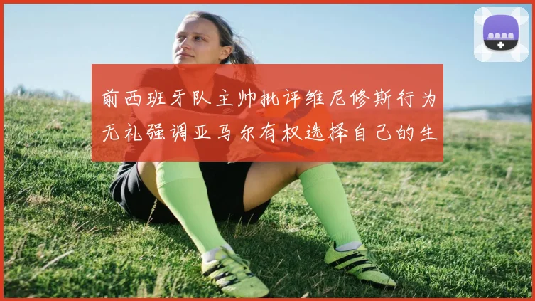 前西班牙队主帅批评维尼修斯行为无礼强调亚马尔有权选择自己的生活方式