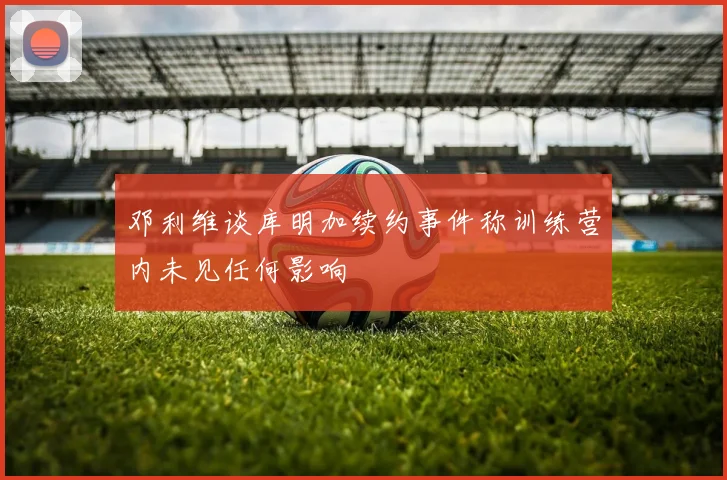 邓利维谈库明加续约事件称训练营内未见任何影响