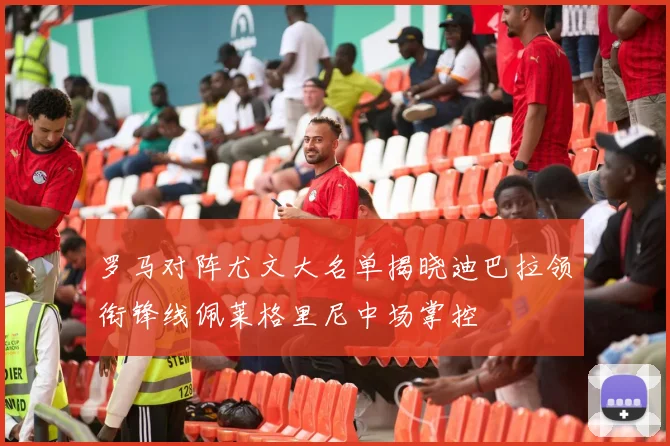 罗马对阵尤文大名单揭晓迪巴拉领衔锋线佩莱格里尼中场掌控
