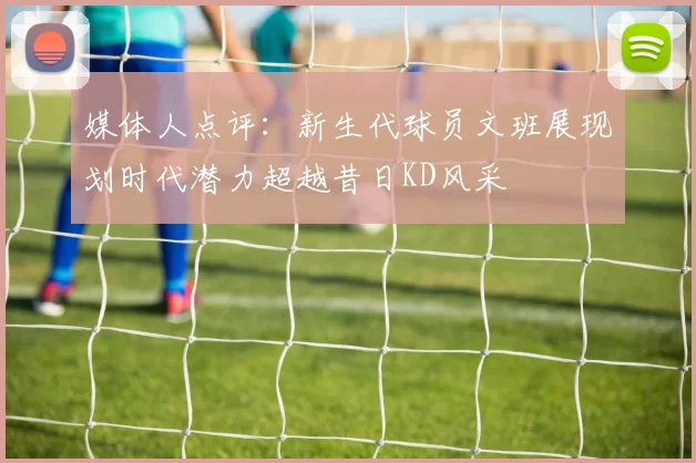 媒体人点评：新生代球员文班展现划时代潜力超越昔日KD风采
