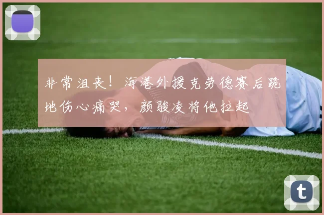 非常沮丧！海港外援克劳德赛后跪地伤心痛哭，颜骏凌将他拉起