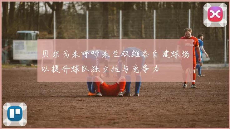 贝尔戈米呼吁米兰双雄各自建球场以提升球队独立性与竞争力