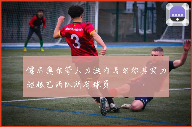 儒尼奥尔等人力挺内马尔称其实力超越巴西队所有球员