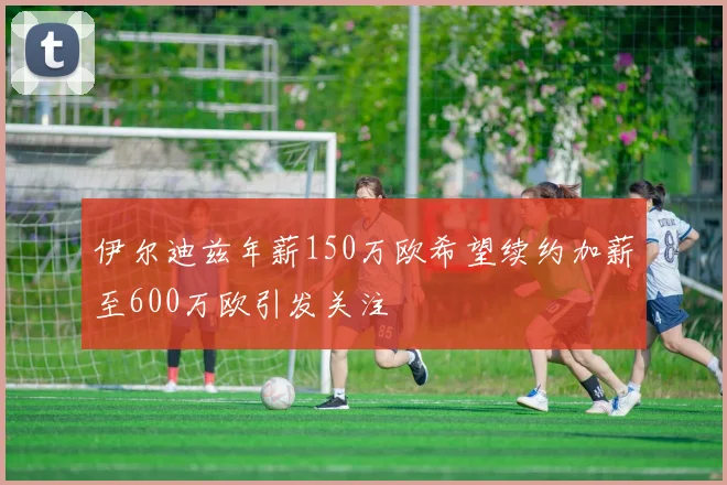 伊尔迪兹年薪150万欧希望续约加薪至600万欧引发关注