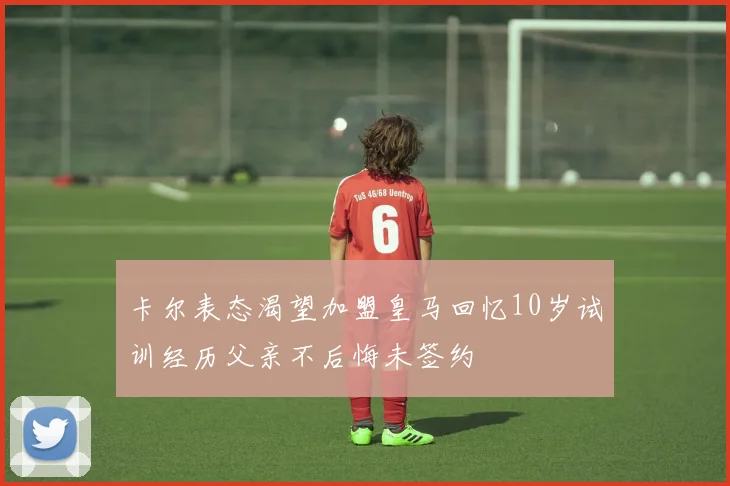 卡尔表态渴望加盟皇马回忆10岁试训经历父亲不后悔未签约