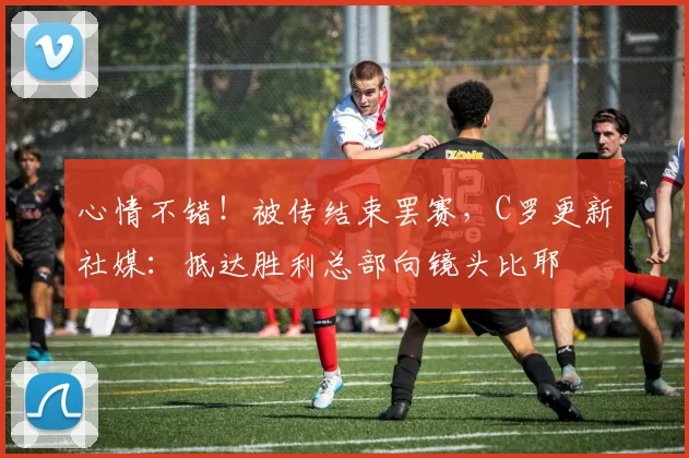 心情不错！被传结束罢赛，C罗更新社媒：抵达胜利总部向镜头比耶