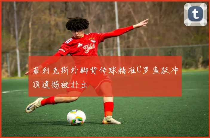菲利克斯外脚背传球精准C罗鱼跃冲顶遗憾被扑出