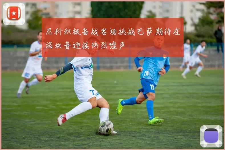 尼科积极备战客场挑战巴萨期待在诺坎普迎接热烈嘘声