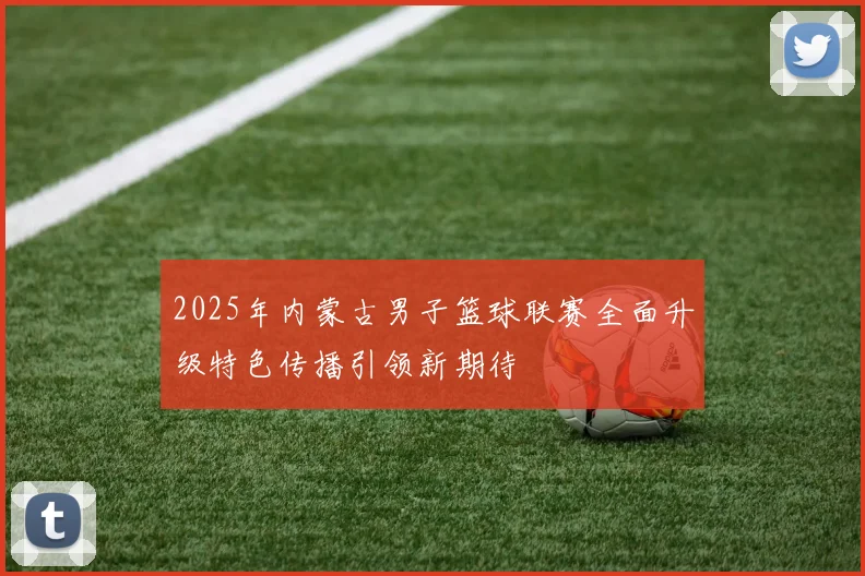 2025年内蒙古男子篮球联赛全面升级特色传播引领新期待