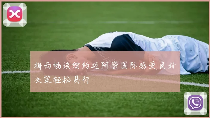 梅西畅谈续约迈阿密国际感受良好决策轻松易行