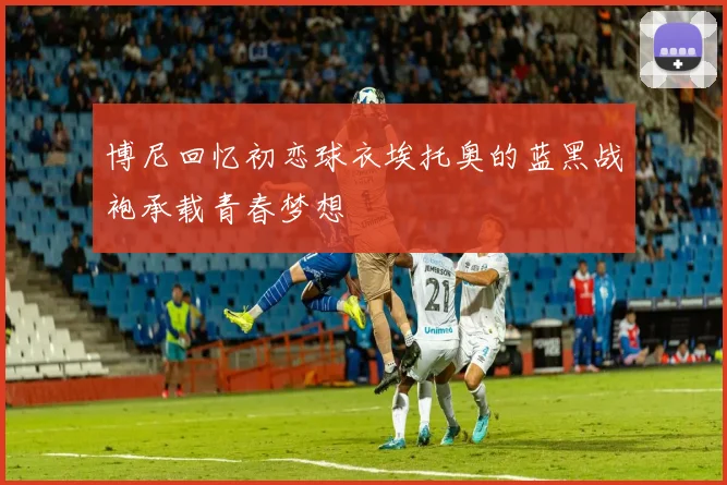 博尼回忆初恋球衣埃托奥的蓝黑战袍承载青春梦想