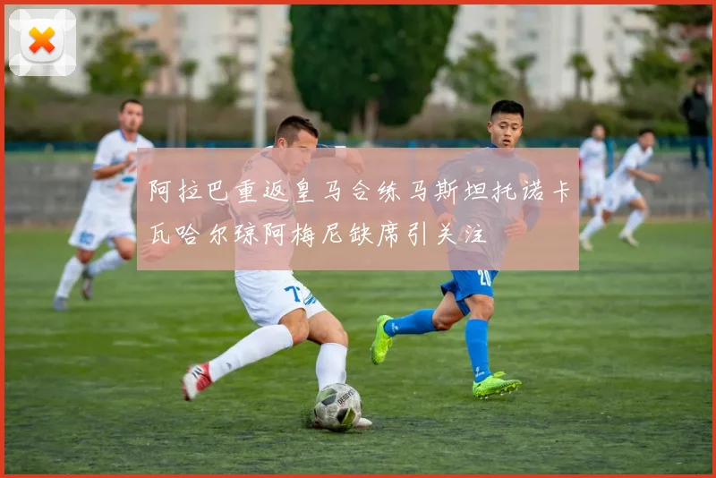 阿拉巴重返皇马合练马斯坦托诺卡瓦哈尔琼阿梅尼缺席引关注