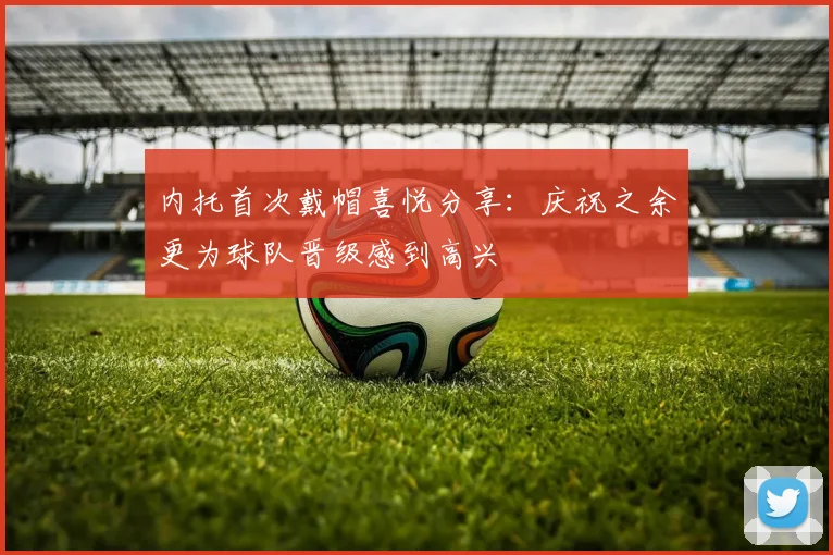 内托首次戴帽喜悦分享：庆祝之余更为球队晋级感到高兴