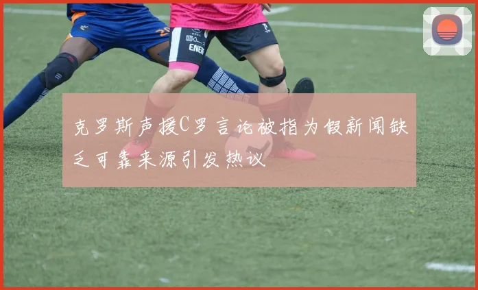 克罗斯声援C罗言论被指为假新闻缺乏可靠来源引发热议