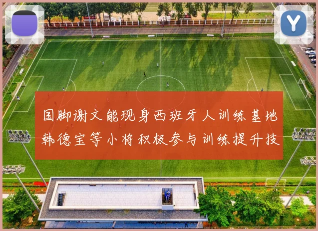 国脚谢文能现身西班牙人训练基地韩德宝等小将积极参与训练提升技艺
