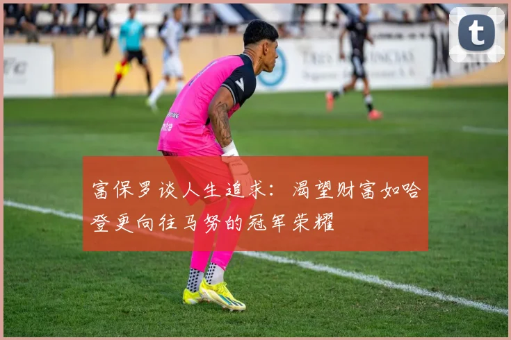 富保罗谈人生追求：渴望财富如哈登更向往马努的冠军荣耀