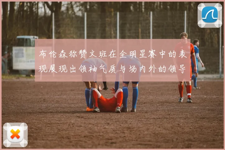 布伦森称赞文班在全明星赛中的表现展现出领袖气质与场内外的领导力