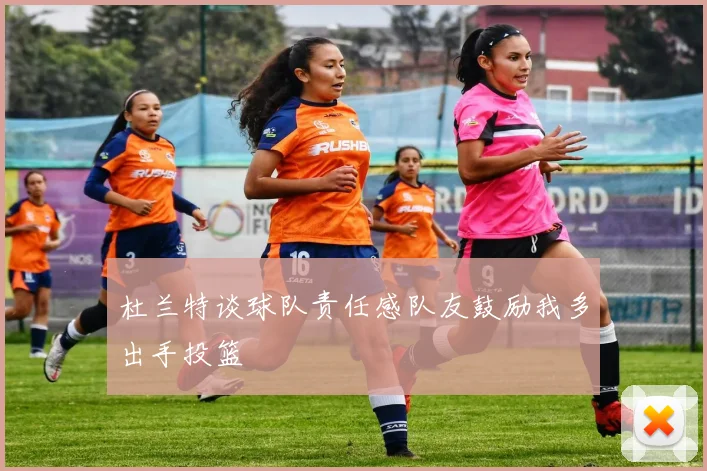 杜兰特谈球队责任感队友鼓励我多出手投篮