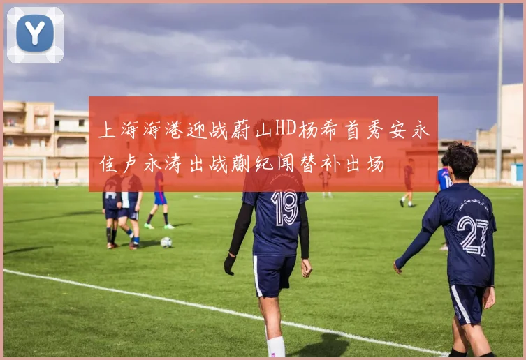 上海海港迎战蔚山HD杨希首秀安永佳卢永涛出战蒯纪闻替补出场