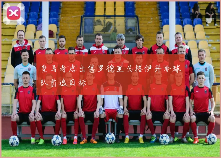皇马考虑出售罗德里戈格伊并非球队首选目标