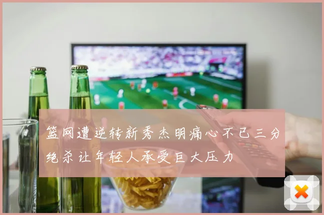 篮网遭逆转新秀杰明痛心不已三分绝杀让年轻人承受巨大压力