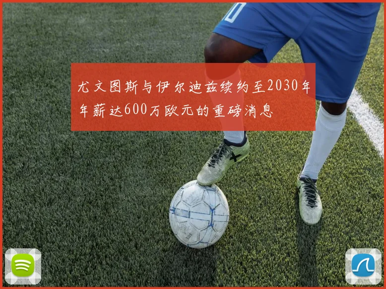尤文图斯与伊尔迪兹续约至2030年年薪达600万欧元的重磅消息