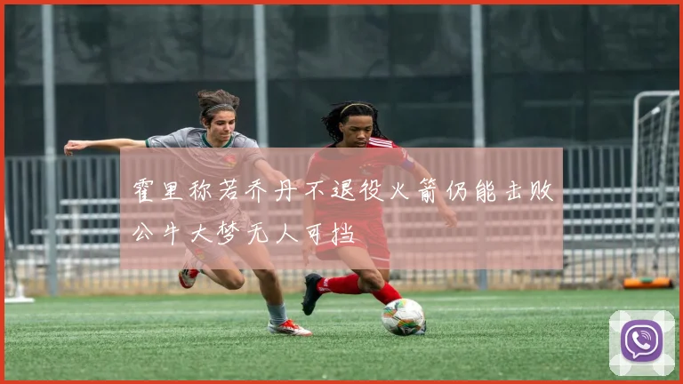 霍里称若乔丹不退役火箭仍能击败公牛大梦无人可挡