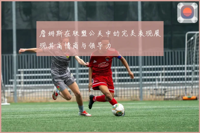 詹姆斯在联盟公关中的完美表现展现其高情商与领导力